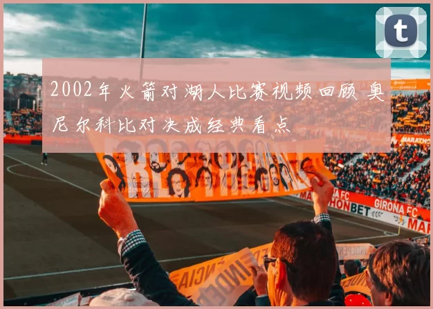 2002年火箭对湖人比赛视频回顾 奥尼尔科比对决成经典看点