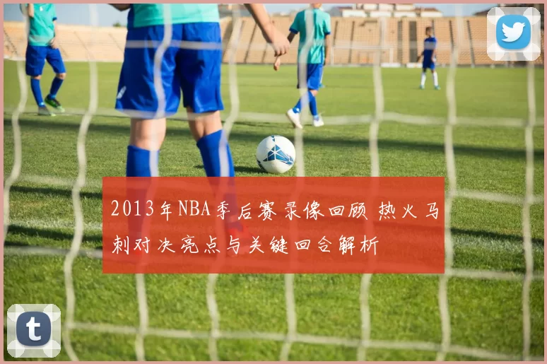 2013年NBA季后赛录像回顾 热火马刺对决亮点与关键回合解析
