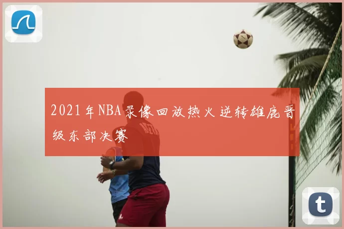 2021年NBA录像回放热火逆转雄鹿晋级东部决赛