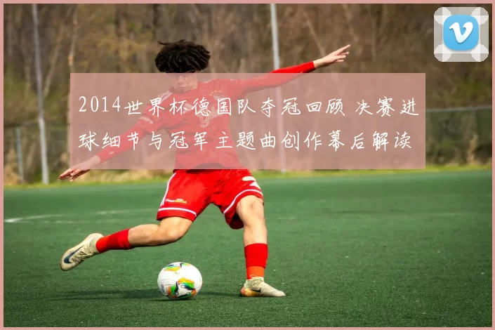 2014世界杯德国队夺冠回顾 决赛进球细节与冠军主题曲创作幕后解读