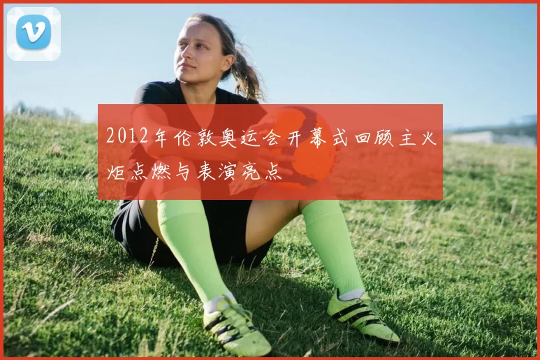 2012年伦敦奥运会开幕式回顾主火炬点燃与表演亮点