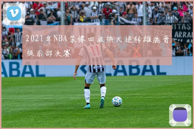 2021年NBA录像回放热火逆转雄鹿晋级东部决赛
