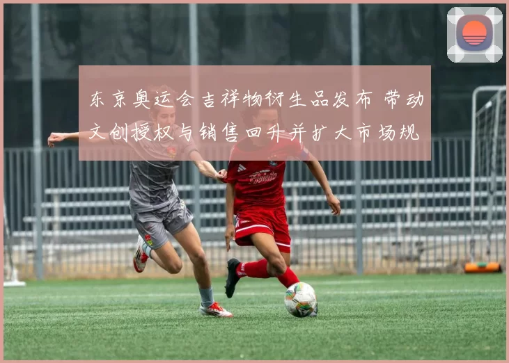 东京奥运会吉祥物衍生品发布 带动文创授权与销售回升并扩大市场规模