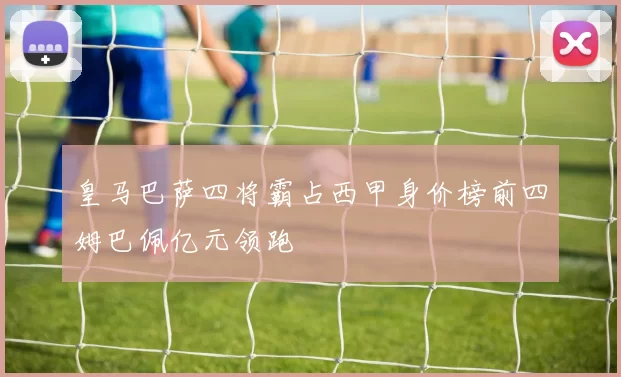 皇马巴萨四将霸占西甲身价榜前四姆巴佩亿元领跑