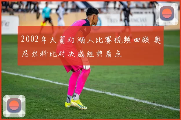 2002年火箭对湖人比赛视频回顾 奥尼尔科比对决成经典看点