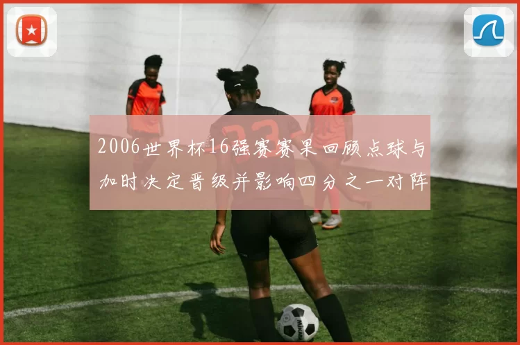 2006世界杯16强赛赛果回顾点球与加时决定晋级并影响四分之一对阵
