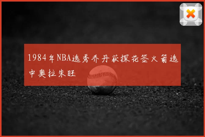 1984年NBA选秀乔丹获探花签火箭选中奥拉朱旺