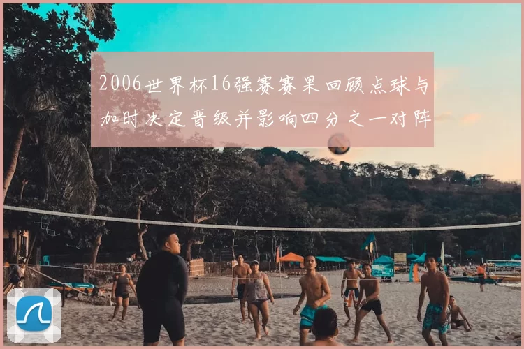 2006世界杯16强赛赛果回顾点球与加时决定晋级并影响四分之一对阵