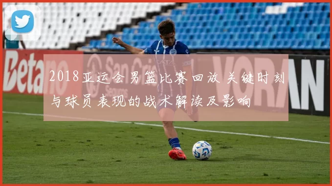 2018亚运会男篮比赛回放 关键时刻与球员表现的战术解读及影响