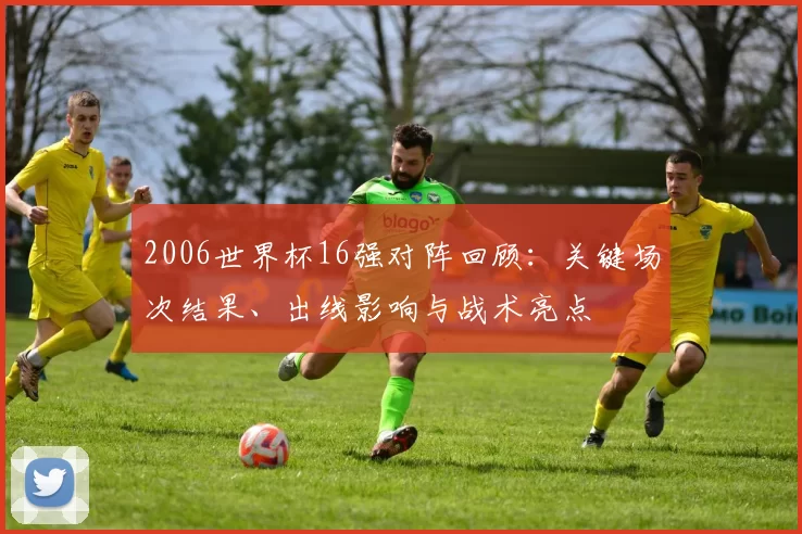 2006世界杯16强对阵回顾：关键场次结果、出线影响与战术亮点