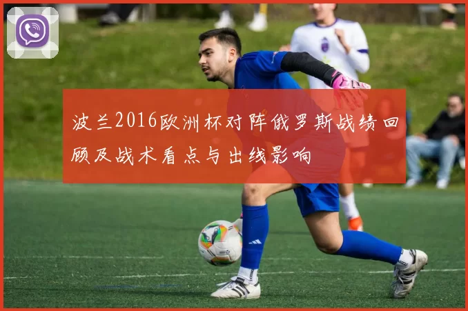波兰2016欧洲杯对阵俄罗斯战绩回顾及战术看点与出线影响