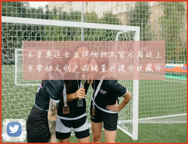 东京奥运会吉祥物积木官方周边上市带动文创产品销量并提升收藏价值