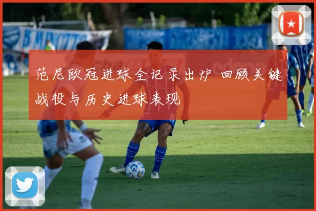 范尼欧冠进球全记录出炉 回顾关键战役与历史进球表现