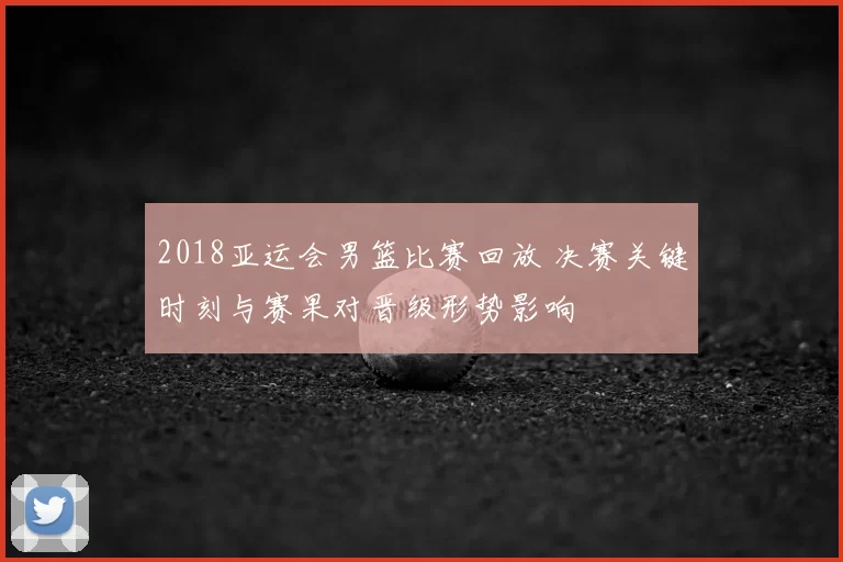 2018亚运会男篮比赛回放 决赛关键时刻与赛果对晋级形势影响