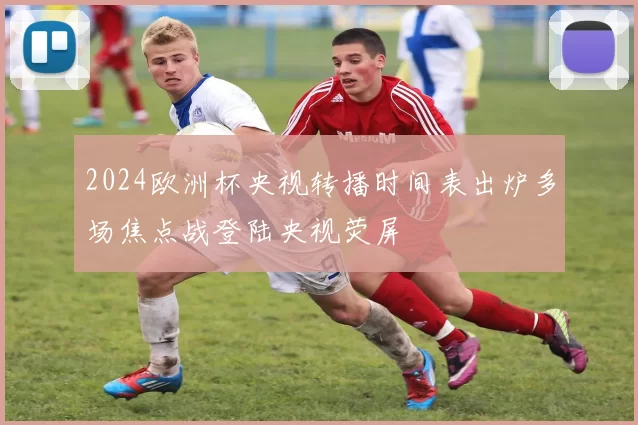 2024欧洲杯央视转播时间表出炉多场焦点战登陆央视荧屏