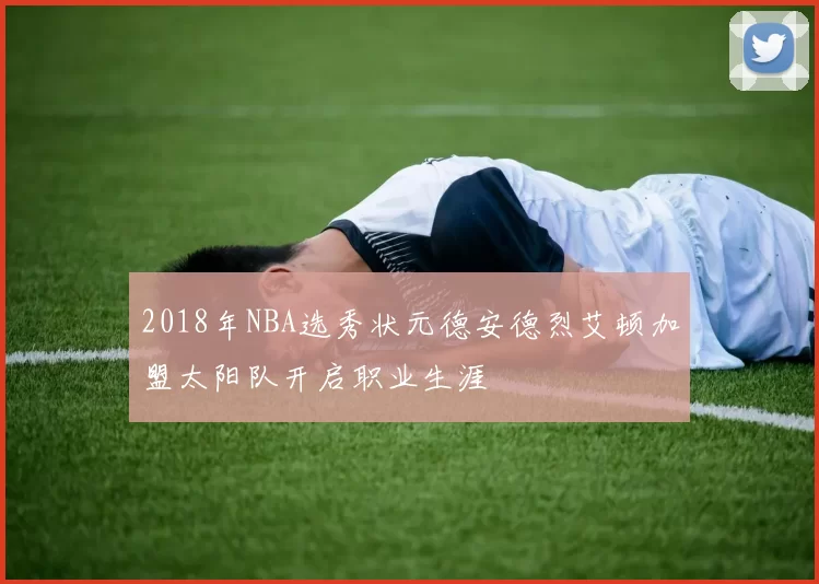 2018年NBA选秀状元德安德烈艾顿加盟太阳队开启职业生涯