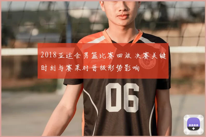 2018亚运会男篮比赛回放 决赛关键时刻与赛果对晋级形势影响