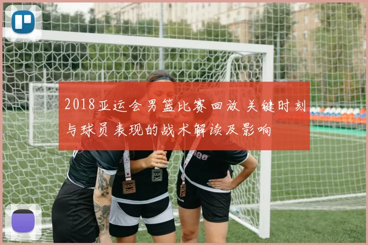 2018亚运会男篮比赛回放 关键时刻与球员表现的战术解读及影响
