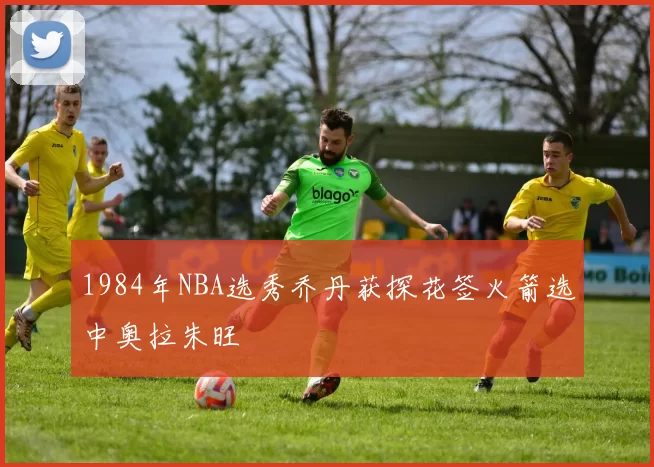 1984年NBA选秀乔丹获探花签火箭选中奥拉朱旺