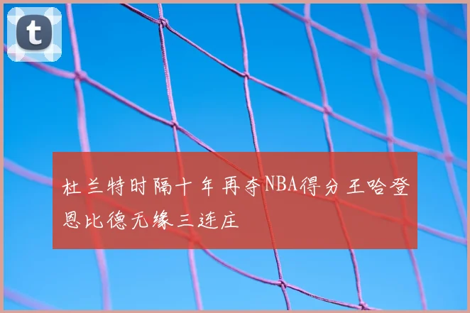 杜兰特时隔十年再夺NBA得分王哈登恩比德无缘三连庄