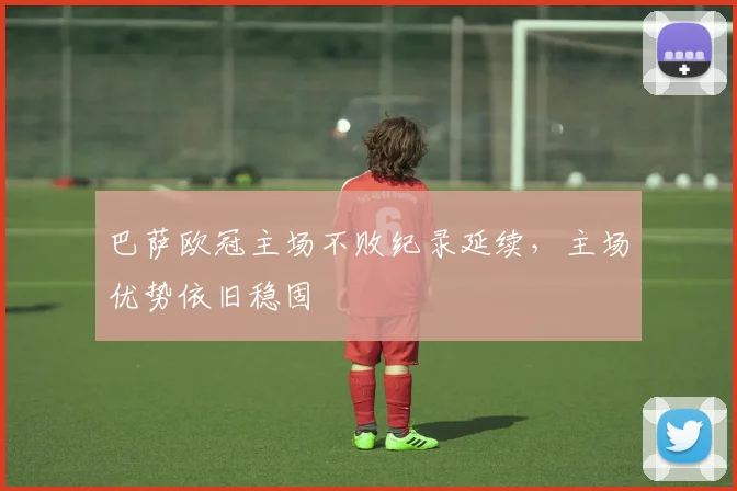 巴萨欧冠主场不败纪录延续，主场优势依旧稳固