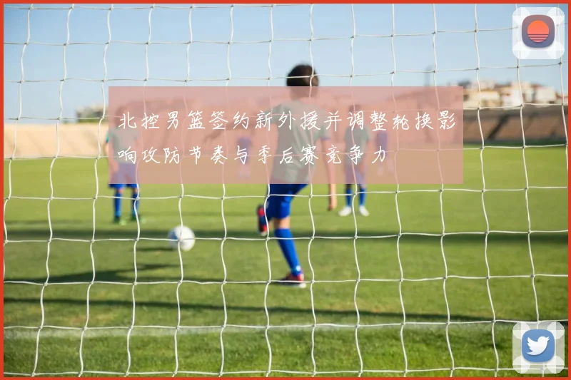 北控男篮签约新外援并调整轮换影响攻防节奏与季后赛竞争力